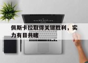 爱游戏平台账号-佩斯卡拉取得关键胜利，实力有目共睹的简单介绍